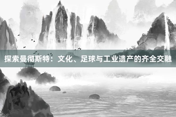 探索曼彻斯特：文化、足球与工业遗产的齐全交融